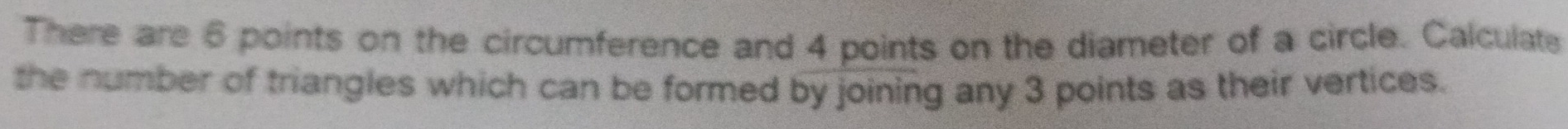 There are 6 points on the circumference and 4 points on the diameter of a circle. Calculate 
the number of triangles which can be formed by joining any 3 points as their vertices.