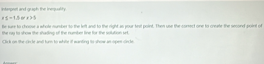 Interpret and graph the inequality.
x≤ -1.5 or x>5
Be sure to choose a whole number to the left and to the right as your test point. Then use the correct one to create the second point of 
the ray to show the shading of the number line for the solution set. 
Click on the circle and turn to white if wanting to show an open circle. 
Answer