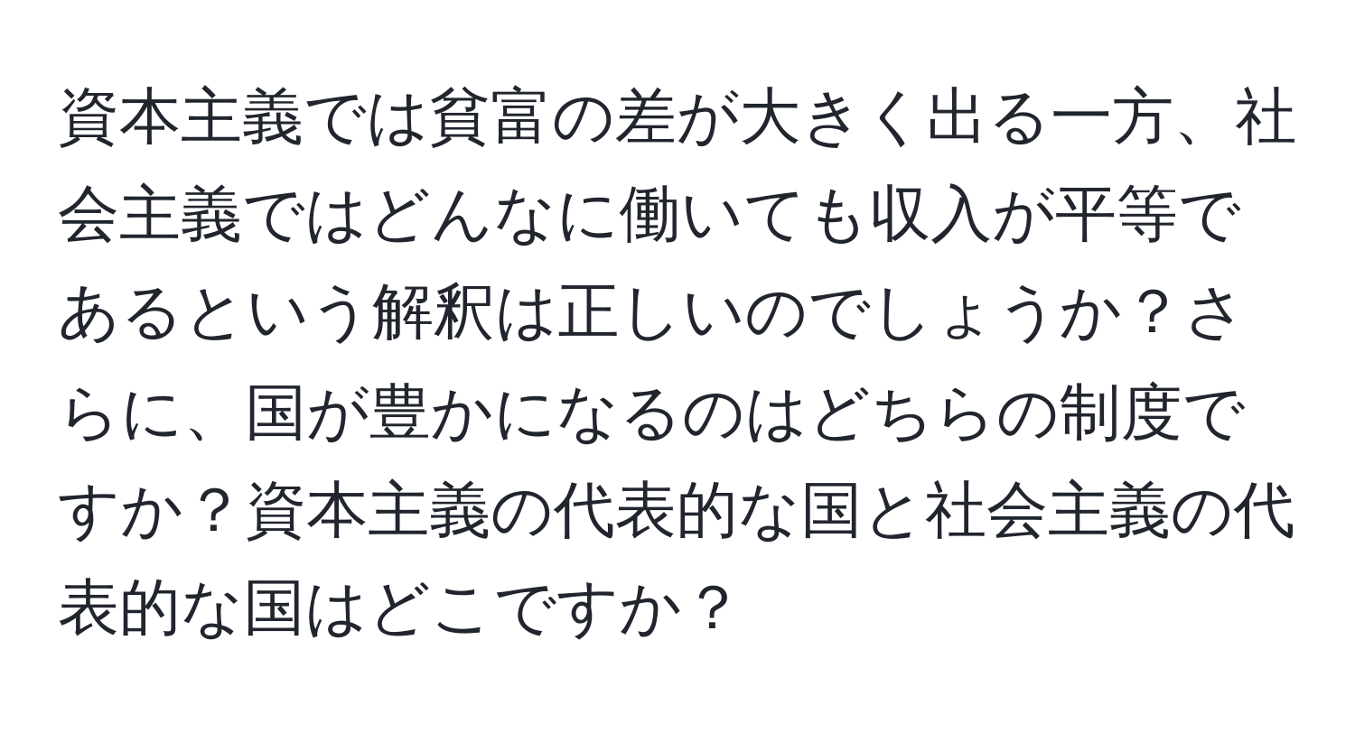 資本主義では貧富の差が大きく出る一方、社会主義ではどんなに働いても収入が平等であるという解釈は正しいのでしょうか？さらに、国が豊かになるのはどちらの制度ですか？資本主義の代表的な国と社会主義の代表的な国はどこですか？