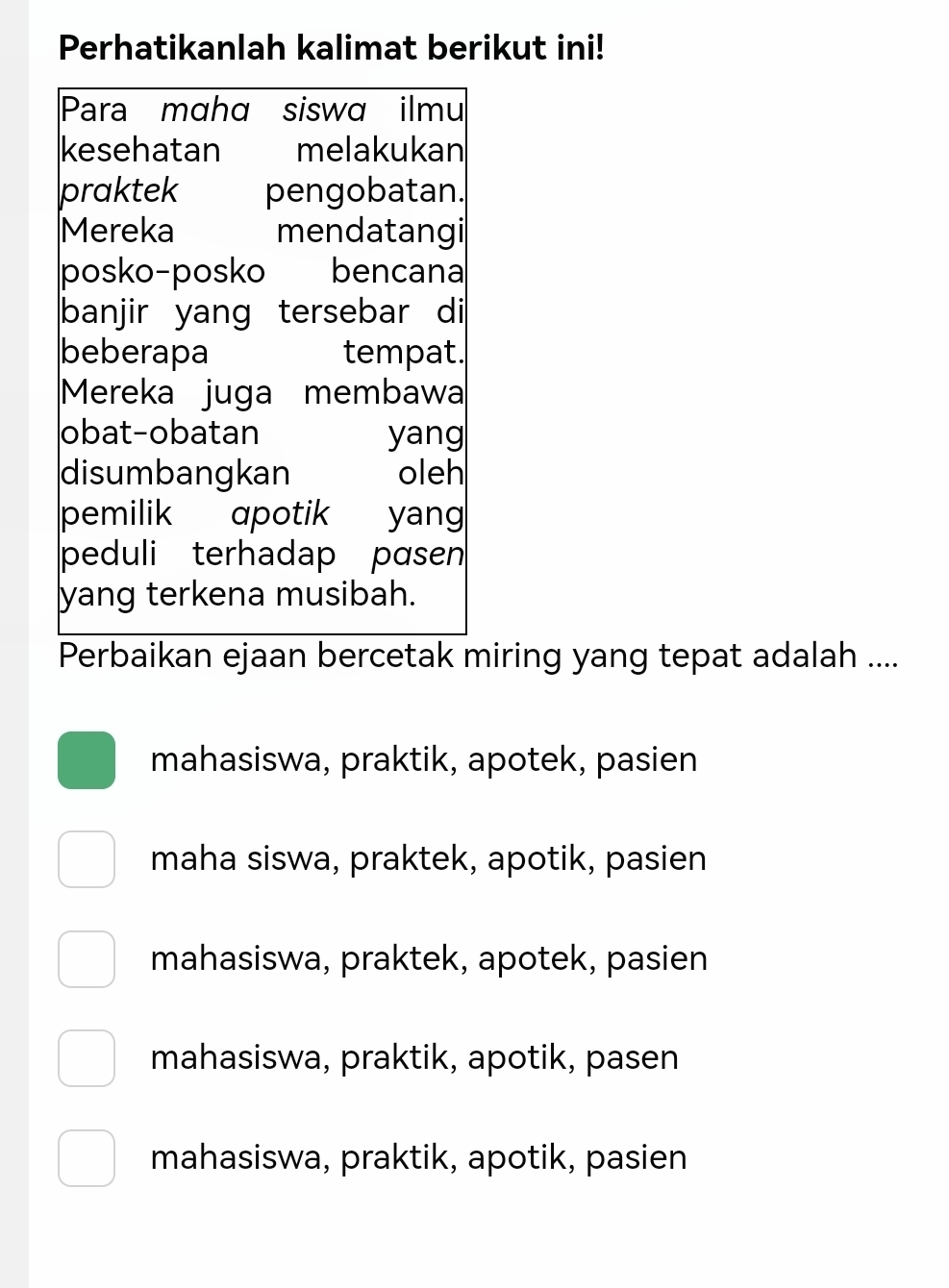 Perhatikanlah kalimat berikut ini!
Para maha siswa ilmu
kesehatan melakukan
praktek pengobatan.
Mereka mendatangi
posko-posko bencana
banjir yang tersebar di
beberapa tempat.
Mereka juga membawa
obat-obatan yang
disumbangkan oleh
pemilik apotik yang
peduli terhadap pasen 
yang terkena musibah.
Perbaikan ejaan bercetak miring yang tepat adalah ....
mahasiswa, praktik, apotek, pasien
maha siswa, praktek, apotik, pasien
mahasiswa, praktek, apotek, pasien
mahasiswa, praktik, apotik, pasen
mahasiswa, praktik, apotik, pasien