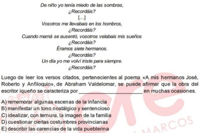 De niño yo tenía miedo de las sombras,
¿Recordáis?
[…]
Vosotros me llevabais en los hombros,
¿Recordáis?
Cuando mamá se ausentó, vosotros velabais mis sueños
¿Recordáis?
Éramos siete hermanos.
¿Recordáis?
Un día yo me volví triste para siempre.
¿Recordáis?
Luego de leer los versos citados, pertenecientes al poema «A mis hermanos José,
Roberto y Anfiloquio», de Abraham Valdelomar, se puede afirmar que la obra del
escritor iqueño se caracteriza por_ en muchas ocasiones.
A) rememorar algunas escenas de la infancia
B) manifestar un tono nostálgico y sentencioso
C) idealizar, con ternura, la imagen de la familia
D) cuestionar ciertas costumbres provincianas
E) describir las carencias de la vida pueblerina
MARCOS