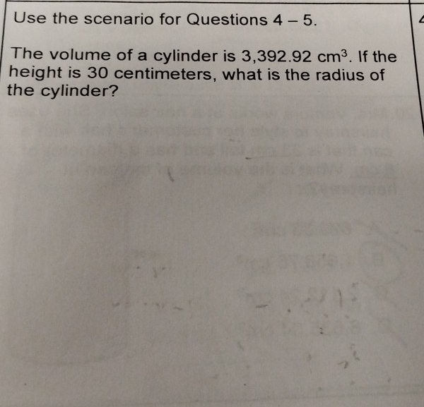 Use the scenario for Questions 4-5. 
The volume of a cylinder is 3,392.92cm^3. If the 
height is 30 centimeters, what is the radius of 
the cylinder?