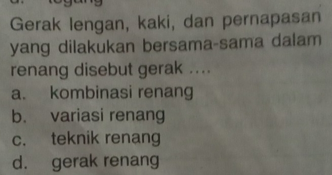 Gerak lengan, kaki, dan pernapasan
yang dilakukan bersama-sama dalam
renang disebut gerak ....
a. kombinasi renang
b. variasi renang
c. teknik renang
d. gerak renang