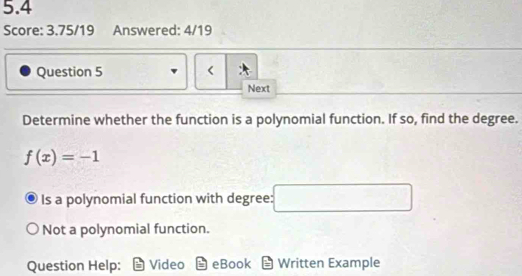 5.4
Score: 3.75/19 Answered: 4/19
Question 5 <
Next
Determine whether the function is a polynomial function. If so, find the degree.
 f(x)=-1
Is a polynomial function with degree: □  □
Not a polynomial function.
Question Help: Video eBook Written Example