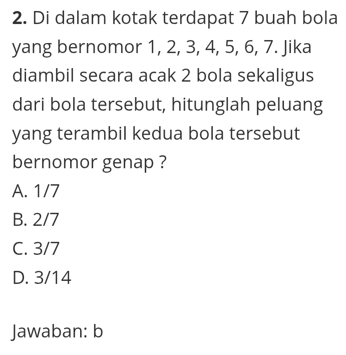 Di dalam kotak terdapat 7 buah bola
yang bernomor 1, 2, 3, 4, 5, 6, 7. Jika
diambil secara acak 2 bola sekaligus
dari bola tersebut, hitunglah peluang
yang terambil kedua bola tersebut
bernomor genap ?
A. 1/7
B. 2/7
C. 3/7
D. 3/14
Jawaban: b