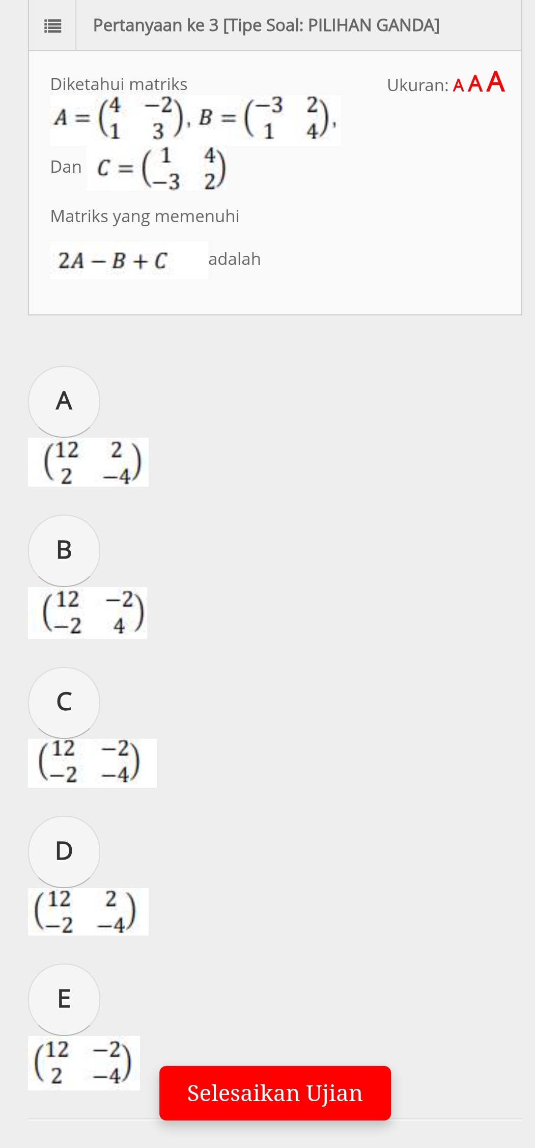 Pertanyaan ke 3 [Tipe Soal: PILIHAN GANDA]
Diketahui matriks Ukuran: A A A
A=beginpmatrix 4&-2 1&3endpmatrix , B=beginpmatrix -3&2 1&4endpmatrix , 
Dan C=beginpmatrix 1&4 -3&2endpmatrix
Matriks yang memenuhi
2A-B+C adalah
A
beginpmatrix 12&2 2&-4endpmatrix
B
beginpmatrix 12&-2 -2&4endpmatrix
C
beginpmatrix 12&-2 -2&-4endpmatrix
D
beginpmatrix 12&2 -2&-4endpmatrix
E
beginpmatrix 12&-2 2&-4endpmatrix
Selesaikan Ujian