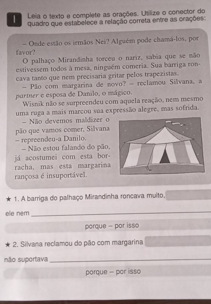 Leia o texto e complete as orações. Utilize o conector do
| quadro que estabelece a relação correta entre as orações:
- Onde estão os irmãos Nei? Alguém pode chamá-los, por
favor?
O palhaço Mirandinha torceu o nariz, sabia que se não
estivessem todos à mesa, ninguém comeria. Sua barriga ron-
cava tanto que nem precisaria gritar pelos trapezistas.
- Pão com margarina de novo? - reclamou Silvana, a
partner e esposa de Danilo, o mágico.
Wisnik não se surpreendeu com aquela reação, nem mesmo
uma ruga a mais marcou sua expressão alegre, mas sofrida.
Não devemos maldizer o
pão que vamos comer, Silvana
- repreendeu-a Danilo.
Não estou falando do pão,
já acostumei com esta bor-
racha, mas esta margarina
rançosa é insuportável.
1. A barriga do palhaço Mirandinha roncava muito,
ele nem
_
porque - por isso
2. Silvana reclamou do pão com margarina
não suportava_
porque - por isso