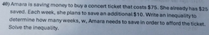 Amara is saving money to buy a concert ticket that costs $75. She already has $25
saved. Each week, she plans to save an additional $10. Write an inequality to 
determine how many weeks, w, Amara needs to save in order to afford the ticket. 
Solve the inequality.