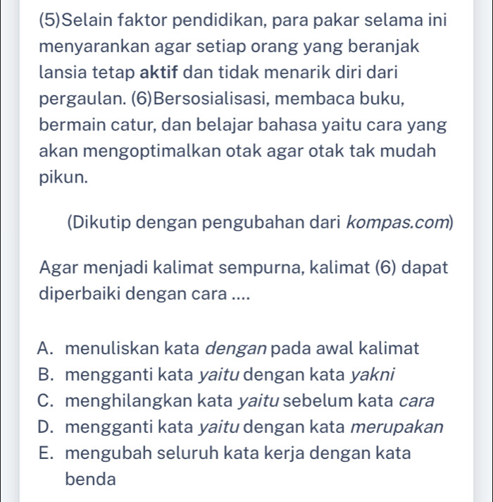 (5)Selain faktor pendidikan, para pakar selama ini
menyarankan agar setiap orang yang beranjak
lansia tetap aktif dan tidak menarik diri dari
pergaulan. (6)Bersosialisasi, membaca buku,
bermain catur, dan belajar bahasa yaitu cara yang
akan mengoptimalkan otak agar otak tak mudah
pikun.
(Dikutip dengan pengubahan dari kompas.com)
Agar menjadi kalimat sempurna, kalimat (6) dapat
diperbaiki dengan cara ....
A. menuliskan kata dengan pada awal kalimat
B. mengganti kata yaitu dengan kata yakni
C. menghilangkan kata yaitu sebelum kata cara
D. mengganti kata yaitu dengan kata merupakan
E. mengubah seluruh kata kerja dengan kata
benda