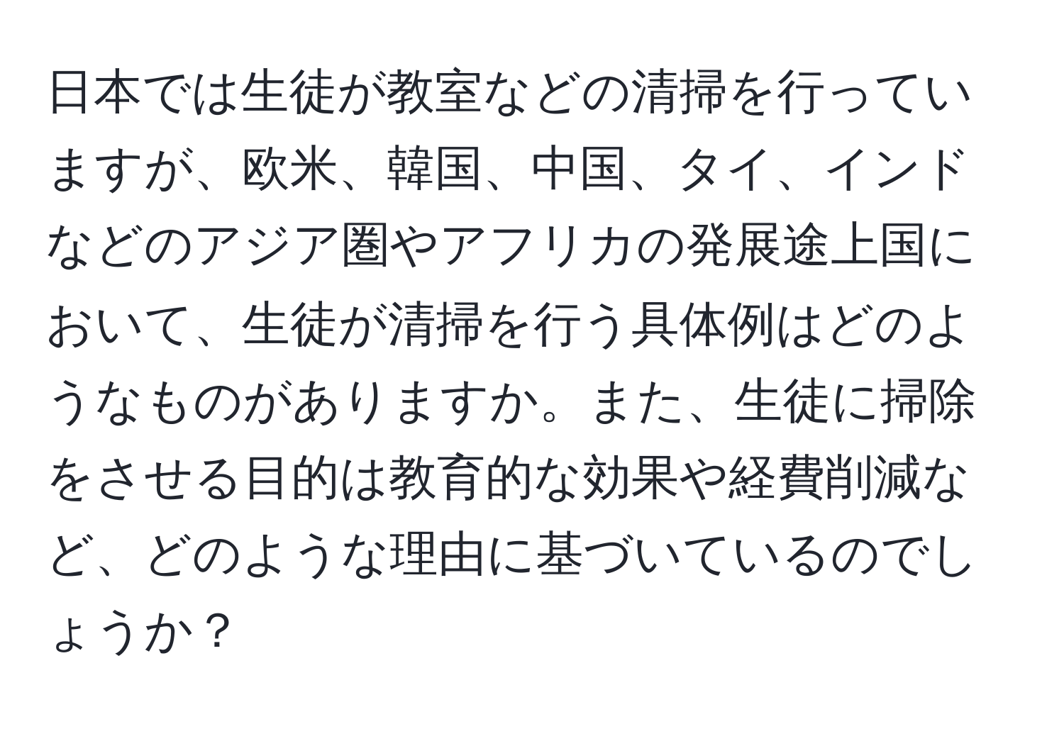 日本では生徒が教室などの清掃を行っていますが、欧米、韓国、中国、タイ、インドなどのアジア圏やアフリカの発展途上国において、生徒が清掃を行う具体例はどのようなものがありますか。また、生徒に掃除をさせる目的は教育的な効果や経費削減など、どのような理由に基づいているのでしょうか？