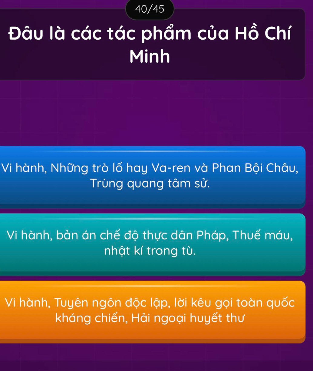 40/45
Đâu là các tác phẩm của Hồ Chí
Minh
Vi hành, Những trò lố hay Va-ren và Phan Bội Châu,
Trùng quang tâm sử.
Vi hành, bản án chế độ thực dân Pháp, Thuế máu,
nhật kí trong tù.
Vi hành, Tuyên ngôn độc lập, lời kêu gọi toàn quốc
kháng chiến, Hải ngoại huyết thư