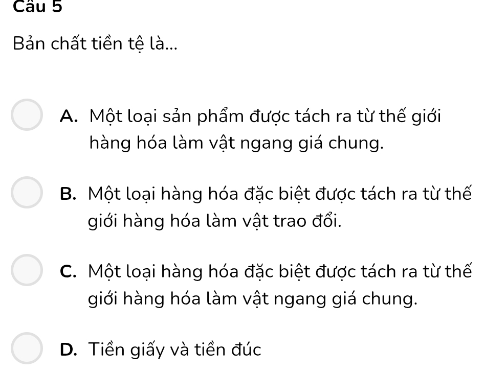 Bản chất tiền tệ là...
A. Một loại sản phẩm được tách ra từ thế giới
hàng hóa làm vật ngang giá chung.
B. Một loại hàng hóa đặc biệt được tách ra từ thế
giới hàng hóa làm vật trao đổi.
C. Một loại hàng hóa đặc biệt được tách ra từ thế
giới hàng hóa làm vật ngang giá chung.
D. Tiền giấy và tiền đúc