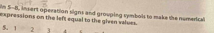 In 5-8, insert operation signs and grouping symbols to make the numerical 
expressions on the left equal to the given values.
5. 1 2 3 4 5