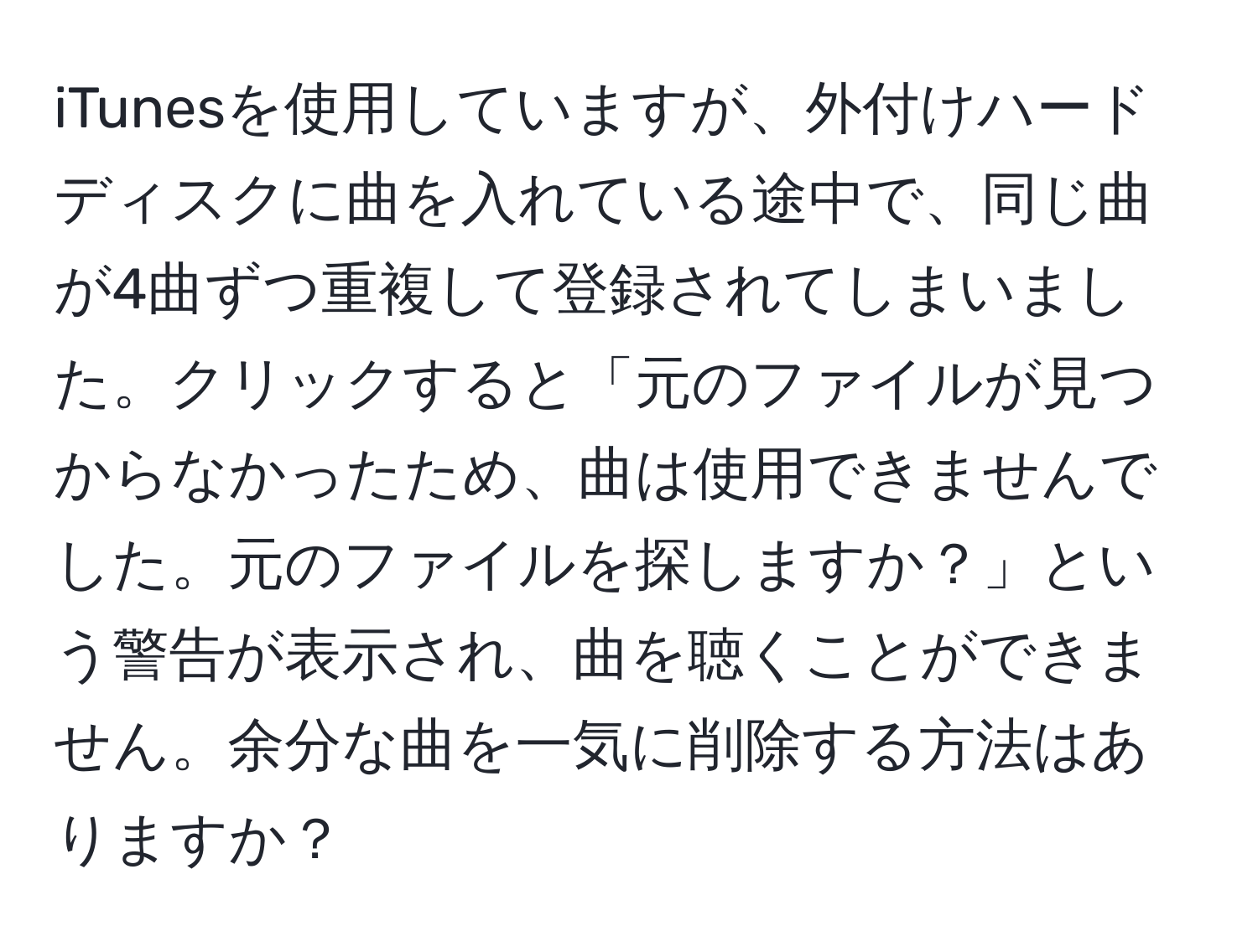 iTunesを使用していますが、外付けハードディスクに曲を入れている途中で、同じ曲が4曲ずつ重複して登録されてしまいました。クリックすると「元のファイルが見つからなかったため、曲は使用できませんでした。元のファイルを探しますか？」という警告が表示され、曲を聴くことができません。余分な曲を一気に削除する方法はありますか？