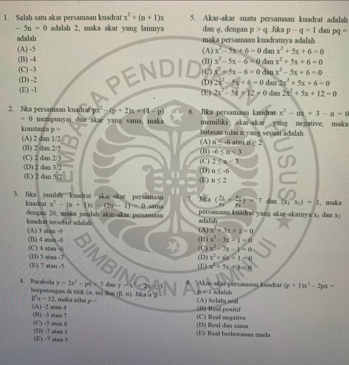 Salah satu akar persamaan kuadrat x^2+(n+1)x 5. Akar-akar suatu persamaan kuadrat adalah
-5n=0 adalah 2, maka akar yang lainnya dan q, dengan p>q. Jika p-q=1 dan pq=
adalah maka persamaan kuadratnya adalah
(A) -5 (A) x^2-5x+6=0 dan x^2+5x+6=0
(B) -4 (B) x^2-5x-6=0 dan x^2+5x+6=0
(C) -3 (C) x^2+5x-6=0 dan x^2-5x+6=0
(D) -2 (D) 2x^2-5x+6=0 dan 2x^2+5x+6=0
(E) -1 (E) 2x^2-5x+12=0 dan 2x^2+5x+12=0
2. Jika persamaan kuadrat px^2-(p+2)x+(4-p) 6. Jika persamaan kuadrat x^2-nx+3-n=0
=0 mempunyai dua akar yang sama, maka memiliki akar-akar yang negative, maka
konstanta p= batasan nilai n yang sesuai adalah
(A) 2 dan 1/2
(A) n≤ -6 atau n≥ 2
(B) 2 dan 2/5
(B) -6≤ n<3</tex>
(C) 2 dan 2/3
(C) 2≤ n<3</tex>
(D) 2 dan 3/2
(D) n≤ -6
(E) 2 dan 5/2
(E) n≤ 2
3. Jika jumlah kuadrat akar-akar persamaan 7. Jika (frac x_1x_2+frac x_2x_1)=7 dan (x_1x_2)=1. maka
kuadrat x^2-(n+1)x-(2n-1)=0 sama
dengan 26, maka jumlah akar-akar persamaan
persamaan kuadrat yang akar-akarnya xɪ dan x_2
adalah
kuadrat tersebut adalah (A) x^2+3x+1=0
(A) 3 atau -9
(B) 4 atau -8 (B) x^2-3x-1=0
(C) 4 atau -6 (C) x^2-7x-1=0
(D) 5 atau -7 (D) x^2+6x+1=0
(E) 7 atau -5 (E) x^2+5x+1=0
4. Parabola y=2x^2-px+7 dan y=x^2+2x+3 8. Akar-akar persamaan kuadrat (p+1)x^2-2px=
berpotongan di titik (alpha ,m) dan (beta ,n). Jika alpha^2beta
p!= 1 adalah
beta^2alpha =12 , maka nilai p= (A) Selalu real
(A) -2 atau 4 (B) Real positif
(B) -3 atau 7 (C) Real negative
(C) -5 atau 8 (D) Real dan sama
(D) -7 atau 3 (E) Real berlawanan tanda
(E) -7 atau 5