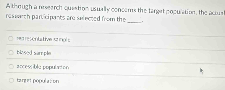 Although a research question usually concerns the target population, the actual
research participants are selected from the _.
representative sample
biased sample
accessible population
target population