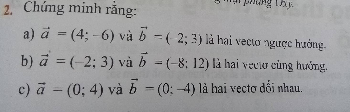 Chứng minh rằng: 
a) vector a=(4;-6) và vector b=(-2;3) là hai vectơ ngược hướng. 
b) vector a=(-2;3) và vector b=(-8;12) là hai vectơ cùng hướng. 
c) vector a=(0;4) và vector b=(0;-4) là hai vectơ đồi nhau.