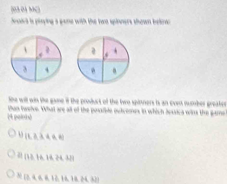 [03.01 MC)
desica is playing a gaine with the two spinners shown below .
D
* A
a 4
She will win the game if the product of the two spinners is an even number greater
than twelve. What are all of the possible outcomes in which Jessica wins the game
(4 poinis)
[1,3,4,6,8]
 13,16,18,24,32
3) (3,4,6,8,18,18,18,24,32)