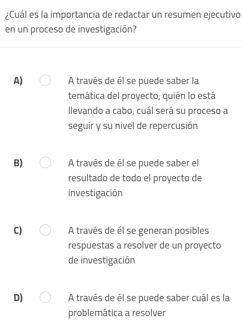 ¿Cuál es la importancia de redactar un resumen ejecutivo
en un proceso de investigación?
A) A través de él se puede saber la
temática del proyecto, quién lo está
llevando a cabo, cuál será su proceso a
seguir y su nivel de repercusión
B) A través de él se puede saber el
resultado de todo el proyecto de
investigación
C) A través de él se generan posibles
respuestas a resolver de un proyecto
de investigación
D) A través de él se puede saber cuál es la
problemática a resolver