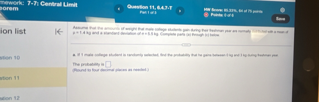 mework: ∠ a : Central Limit Question 11, 6.4.7-T 
orem Part 1 of 3 , HW Score: 85.33%, 64 of 75 points 
® Points: 0 of 6 Save 
ion list mu =1.4kg Assume that the amounts of weight that male college students gain during their freshman year are normally dist buted with a mean of 
and a standard deviation of sigma =5.5kg Complete parts (a) through (c) below. 
stion 10 a. If 1 malle college student is randomly selected, find the probability that he gains between 0 kg and 3 kg during freshman year. 
The probability is □. 
(Round to four decimal places as needed.) 
stion 11 
stion 12