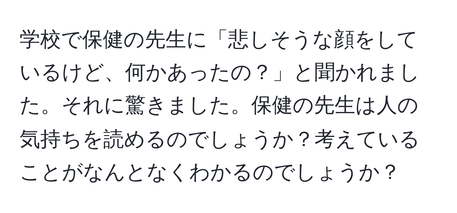 学校で保健の先生に「悲しそうな顔をしているけど、何かあったの？」と聞かれました。それに驚きました。保健の先生は人の気持ちを読めるのでしょうか？考えていることがなんとなくわかるのでしょうか？