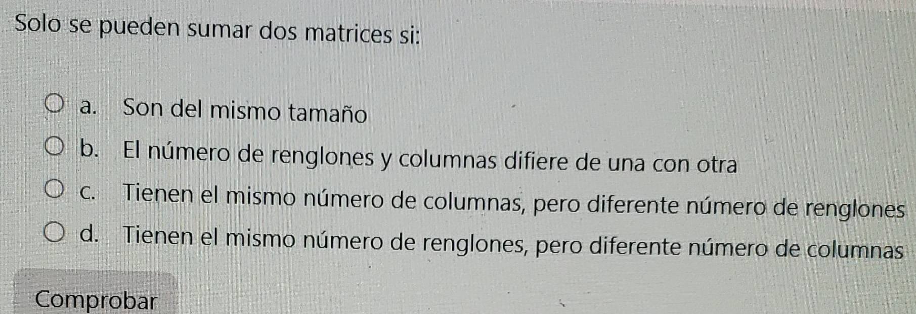 Solo se pueden sumar dos matrices si:
a. Son del mismo tamaño
b. El número de renglones y columnas difiere de una con otra
c. Tienen el mismo número de columnas, pero diferente número de renglones
d. Tienen el mismo número de renglones, pero diferente número de columnas
Comprobar