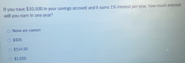 If you have $10,500 in your savings account and it earns 1% interest per year, how much interest
will you earn in one year?
None are correct
$105
$154.50
$1,050