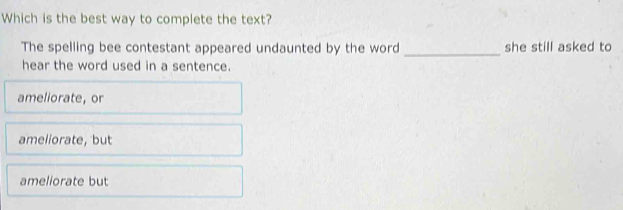 Which is the best way to complete the text?
The spelling bee contestant appeared undaunted by the word _she still asked to
hear the word used in a sentence.
ameliorate, or
ameliorate, but
ameliorate but