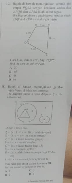 Rajah di bawah menunjukkan sebua h si
empat PQRS dengan keadaan kedua-dua
∠ PQR dan ∠ PSR ialah sudut tegak.
The diagram shows a quadrilateral PQRS in which
∠ PQR atril ∠ PSR are both right angles.
Carí luas, dalam cm^3 , bagi PQRS.
Find the area, in cm^2 , of PQRS
A 30
B 45
C 48
D 96
18. Rajah di bawah menunjukkan gambar
rajah Venn ξralah set semesta.
The diagram thows a Venn diagram. § is the
universal set
i
.
Diberi / Given thar
z-[x] , x ialab integer)
z=(x-1 = = == intrer
P=(x iialah nomber ganjil
?= x:x s an odd number !
Q=mu : e ialsh faktor baer 15
Q= x:r is a "actar af 15
B= x:x an fkte sep uny a baui 12 dan
201
a=(x:x : s « comnan facter of 12 and 201
Cari bilangan ansur dalam kawasan III.
Fond the number of elements on ame III.
A 1 C 3
B 2 D 4