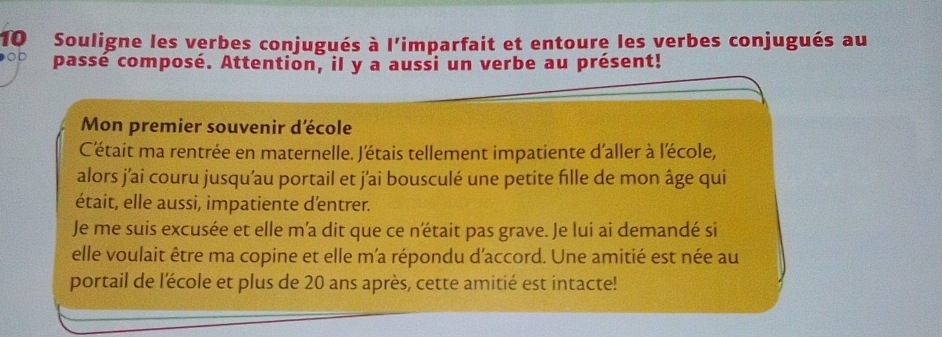 Souligne les verbes conjugués à l'imparfait et entoure les verbes conjugués au 
OD passé composé. Attention, il y a aussi un verbe au présent! 
Mon premier souvenir d'école 
C'était ma rentrée en maternelle. J'étais tellement impatiente d'aller à lécole, 
alors j'ai couru jusqu'au portail et j'ai bousculé une petite fille de mon âge qui 
était, elle aussi, impatiente d'entrer. 
Je me suis excusée et elle m’a dit que ce n'était pas grave. Je lui ai demandé si 
elle voulait être ma copine et elle m'a répondu d'accord. Une amitié est née au 
portail de l'école et plus de 20 ans après, cette amitié est intacte!