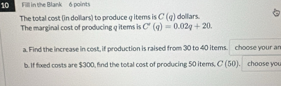 Fill in the Blank 6 points 
The total cost (in dollars) to produce q items is C(q) dollars. 
The marginal cost of producing q items is C'(q)=0.02q+20. 
a. Find the increase in cost, if production is raised from 30 to 40 items. choose your an 
b. If fixed costs are $300, find the total cost of producing 50 items, C(50). choose you