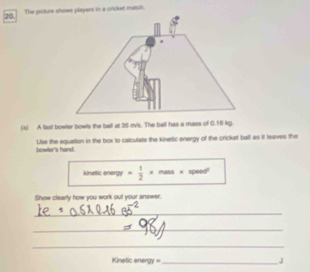 The picture shows players in a cricket match. 
(a) A fast bowler bowls the ball at 35 m/s. The ball has a mass of 0.16 kg. 
Use the equation in the box to calculate the kinetic energy of the cricket ball as it leaves the 
bowler's hand. 
kinetic energy = 1/2 * m_t 5$ × soned°
Show clearly how you work out your answer. 
_ 
_ 
_ 
Kinetic energy = _J