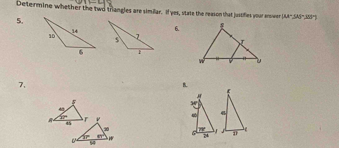 Determine whether the two triangles are similar. If yes, state the reason that justifies your answer (AA^(sim),SAS^(sim),SSS^(sim)).
5.
6.
7.
8.