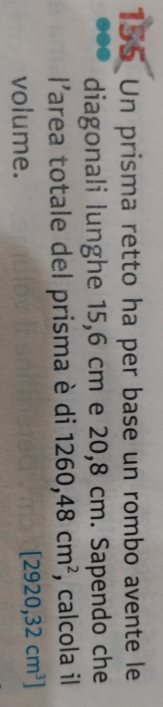 155 Un prisma retto ha per base un rombo avente le 
diagonali lunghe 15,6 cm e 20,8 cm. Sapendo che 
11 Tarea totale del prisma è di 1260,48cm^2 , calcola il 

volume.
[2920,32cm^3]