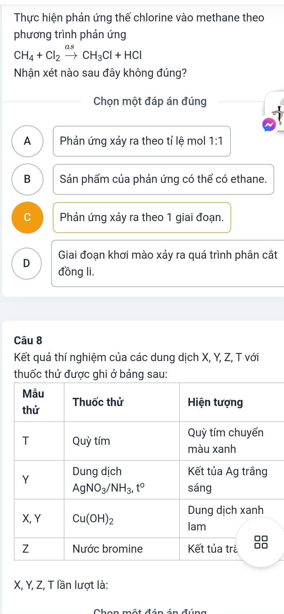 Thực hiện phản ứng thế chlorine vào methane theo
phương trình phản ứng
CH_4+Cl_2xrightarrow asCH_3Cl+HCl
Nhận xét nào sau đây không đúng?
Chọn một đáp án đúng
A  Phản ứng xảy ra theo tỉ lệ mol 1:1
B Sản phẩm của phản ứng có thể có ethane.
C Phản ứng xảy ra theo 1 giai đoạn.
Giai đoạn khơi mào xảy ra quá trình phân cắt
D
đồng li.
Câu 8
Kết quả thí nghiệm của các dung dịch X, Y, Z, T với
thuốc thử được ghi ở bảng sau:
X, Y, Z, T lần lượt là: