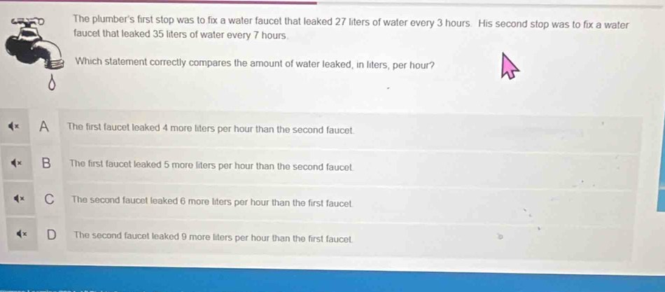 The plumber's first stop was to fix a water faucet that leaked 27 liters of water every 3 hours. His second stop was to fix a water
faucet that leaked 35 liters of water every 7 hours.
Which statement correctly compares the amount of water leaked, in liters, per hour?
A The first faucet leaked 4 more liters per hour than the second faucet.
B The first faucet leaked 5 more liters per hour than the second faucet.
C The second faucet leaked 6 more liters per hour than the first faucet.
The second faucet leaked 9 more liters per hour than the first faucet.