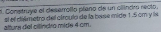 Construye el desarrollo plano de un cilíndro recto, 
si el diámetro del círculo de la base mide 1.5 cm y la 
altura del cilindro mide 4 cm.