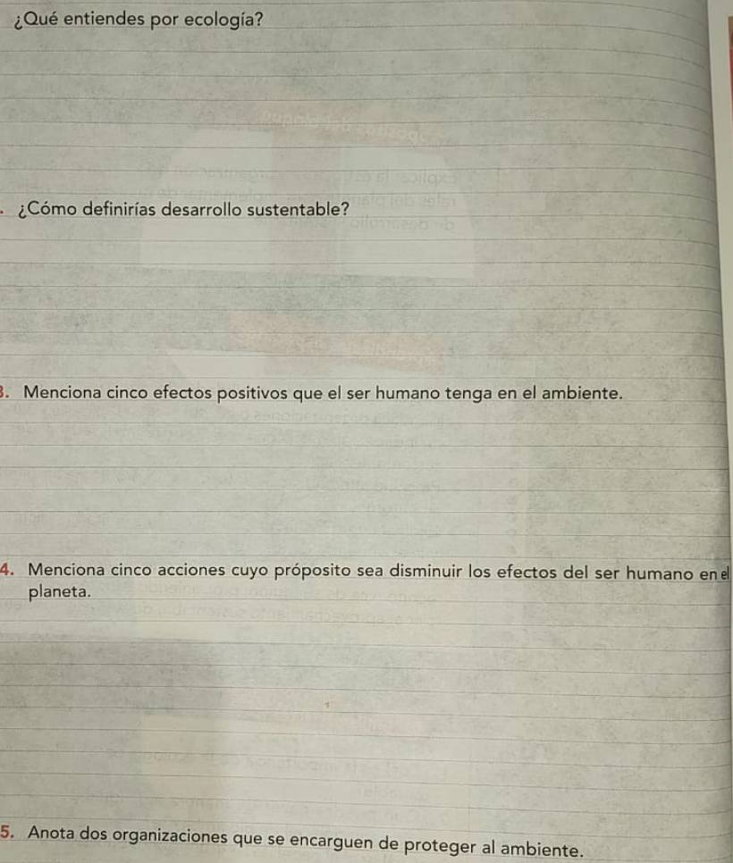 ¿Qué entiendes por ecología? 
¿Cómo definirías desarrollo sustentable? 
. Menciona cinco efectos positivos que el ser humano tenga en el ambiente. 
4. Menciona cinco acciones cuyo próposito sea disminuir los efectos del ser humano ene 
planeta. 
5. Anota dos organizaciones que se encarguen de proteger al ambiente.