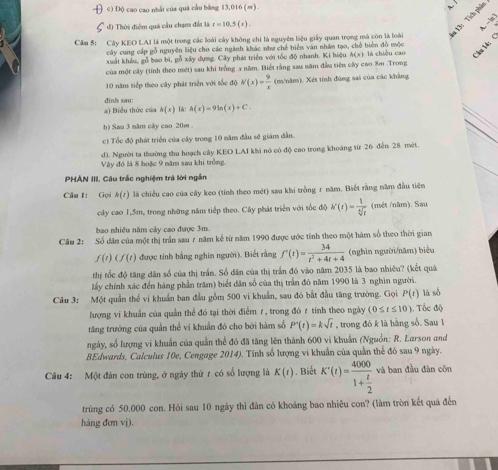 c) Độ cao cao nhất của quả cầu bằng 13,016 (m).
A. I
d) Thời điểm quả cầu chạm đất là t=10,5(s).
A. frac 3
Câu 5: Cây KEO LAI là một trong các loài cây không chỉ là nguyên liệu giấy quan trọng mà còn là loài * 13: Tích phân
cây cung cấp gỗ nguyên liệu cho các ngành khác như chế biến ván nhân tạo, chế biến đồ mộc
xuất khẩu, gỗ bao bì, gỗ xây dựng. Cây phát triển với tốc độ nhanh. Kí hiệu h(x) là chiều cao
Câu 14: (
của một cây (tính theo mét) sau khi trồng x năm. Biết rằng sau năm đầu tiên cây cao 8m .Trong
10 năm tiếp theo cây phát triển với tốc độ h'(x)= 9/x  (m/năm). Xét tính đúng sai của các khẳng
đính sau:
a) Biểu thức của h(x) là: h(x)=9ln (x)+C.
b) Sau 3 năm cây cao 20m .
c) Tốc độ phát triển của cây trong 10 năm đầu sẽ giảm dần.
d). Người ta thường thu hoạch cây KEO LAI khi nó có độ cao trong khoảng từ 26 đến 28 mét.
Vậy đó là 8 hoặc 9 năm sau khi trồng.
PHAN III. Câu trắc nghiệm trả lời ngắn
Câu 1: Gọi h(t) là chiều cao của cây keo (tính theo mét) sau khi trồng ≠ năm. Biết rằng năm đầu tiên
cây cao 1,5m, trong những năm tiếp theo. Cây phát triển với tốc độ h'(t)= 1/sqrt[4](t)  (mét /năm). Sau
bao nhiêu năm cây cao được 3m.
Câu 2: Số dân của một thị trấn sau 7 năm kể từ năm 1990 được ước tính theo một hàm số theo thời gian
f(t)(f(t) được tính bằng nghìn người). Biết rằng f'(t)= 34/t^2+4t+4  (nghìn người/năm) biểu
thị tốc độ tăng dân số của thị trấn. Số dân của thị trấn đó vào năm 2035 là bao nhiêu? (kết quả
lấy chính xác đến hàng phần trăm) biết dân số của thị trấn đó năm 1990 là 3 nghìn người.
Câu 3: Một quần thể vi khuẩn ban đầu gồm 500 vi khuẩn, sau đó bắt đầu tăng trưởng. Gọi P(t) là số
lượng vi khuẩn của quần thể đó tại thời điểm t, trong đó t tính theo ngày (0≤ t≤ 10). Tốc độ
tăng trưởng của quần thể vi khuẩn đó cho bởi hàm số P'(t)=ksqrt(t) , trong đó k là hằng số. Sau 1
ngày, số lượng vi khuẩn của quần thể đó đã tăng lên thành 600 vi khuẩn (Nguồn: R. Larson and
BEdwards, Calculus 10e, Cengage 2014). Tính số lượng vi khuẩn của quần thể đó sau 9 ngày.
Câu 4: Một đàn con trùng, ở ngày thứ t có số lượng là K(t). Biết K'(t)=frac 40001+ t/2  và ban đầu đàn côn
trùng có 50.000 con. Hỏi sau 10 ngày thì đàn có khoảng bao nhiêu con? (làm tròn kết quả đến
hàng đơn vị).