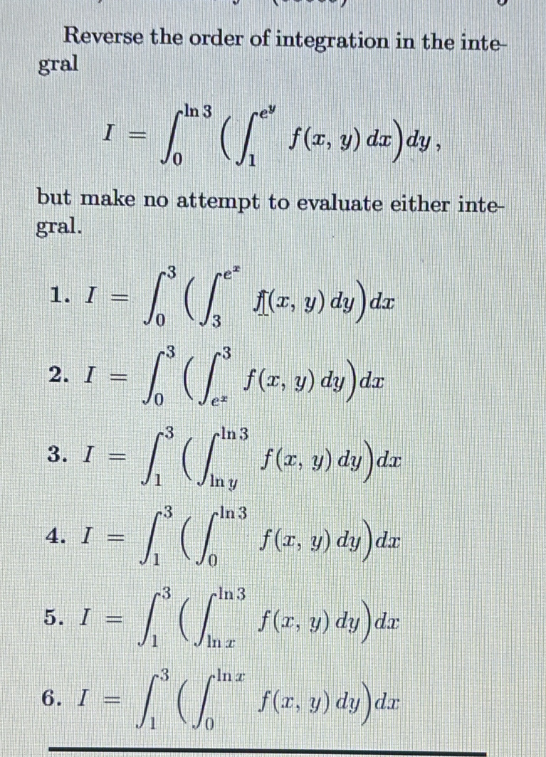 Reverse the order of integration in the inte- 
gral
I=∈t _0^((ln 3)(∈t _1^(e^y))f(x,y)dx)dy, 
but make no attempt to evaluate either inte- 
gral. 
1. I=∈t _0^(3(∈t _3^(e^x))f(x,y)dy)dx
2. I=∈t _0^(3(∈t _e^x)^3f(x,y)dy)dx
3. I=∈t _1^3(∈t _(ln y)^(ln 3)f(x,y)dy)dx
4. I=∈t _1^3(∈t _0^(ln 3)f(x,y)dy)dx
5. I=∈t _1^3(∈t _(ln x)^(ln 3)f(x,y)dy)dx
6. I=∈t _1^3(∈t _0^(ln x)f(x,y)dy)dx