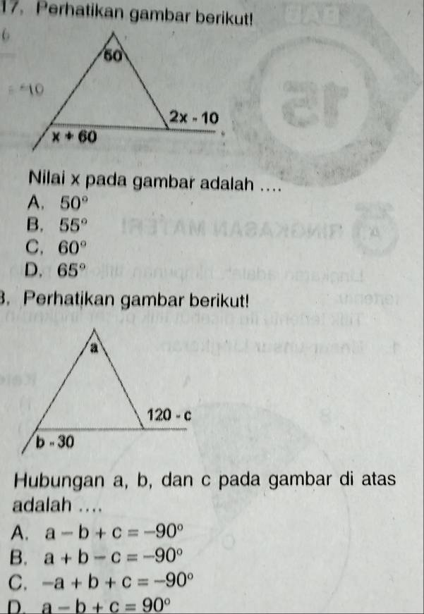 Perhatikan gambar berikut!
Nilai x pada gambar adalah ....
A. 50°
B. 55°
C. 60°
D. 65°. Perhatikan gambar berikut!
Hubungan a, b, dan c pada gambar di atas
adalah ....
A. a-b+c=-90°
B. a+b-c=-90°
C. -a+b+c=-90°
D. a-b+c=90°