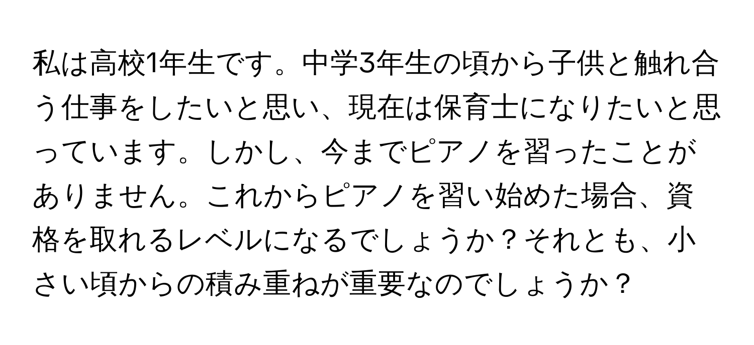 私は高校1年生です。中学3年生の頃から子供と触れ合う仕事をしたいと思い、現在は保育士になりたいと思っています。しかし、今までピアノを習ったことがありません。これからピアノを習い始めた場合、資格を取れるレベルになるでしょうか？それとも、小さい頃からの積み重ねが重要なのでしょうか？