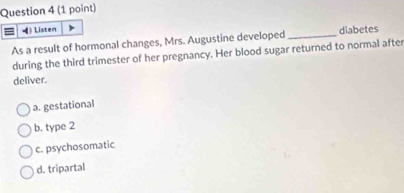 Listen
As a result of hormonal changes, Mrs. Augustine developed_ diabetes
during the third trimester of her pregnancy. Her blood sugar returned to normal after
deliver.
a. gestational
b. type 2
c. psychosomatic
d. tripartal