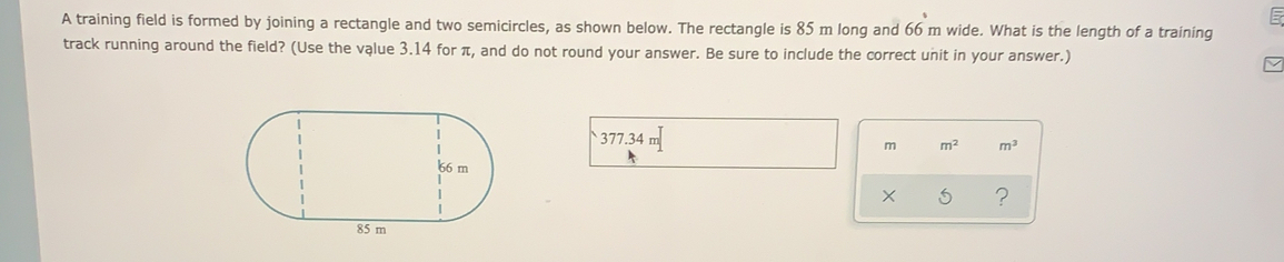 A training field is formed by joining a rectangle and two semicircles, as shown below. The rectangle is 85 m long and 66 m wide. What is the length of a training
track running around the field? (Use the vąlue 3.14 for π, and do not round your answer. Be sure to include the correct unit in your answer.)
377.34 m
m m^2 m^3
?