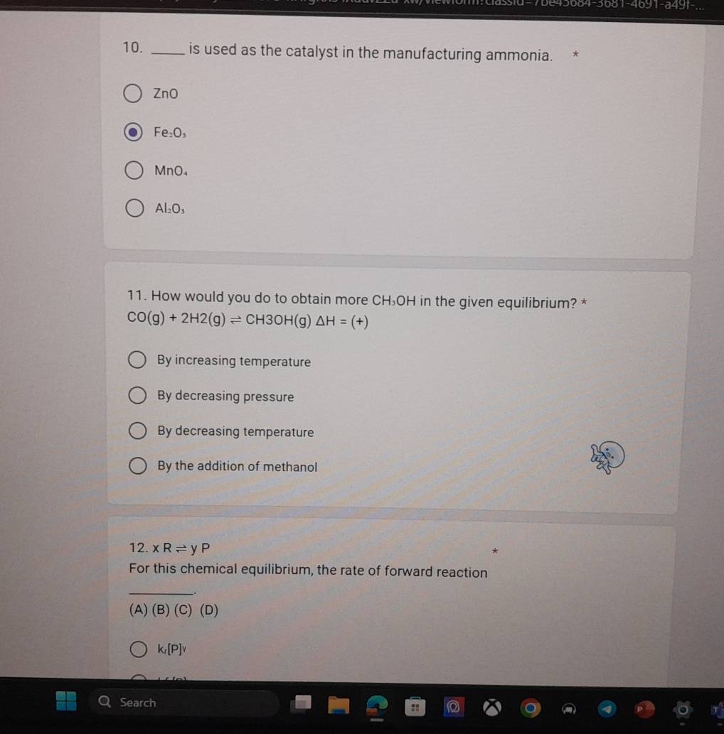 e)(-48b)=(22°
10. _is used as the catalyst in the manufacturing ammonia. *
ZnO
Fe_2O_3
MnO₄
Al_2O_3
11. How would you do to obtain more CH₃OH in the given equilibrium? *
CO(g)+2H2(g)leftharpoons CH3OH(g)△ H=(+)
By increasing temperature
By decreasing pressure
By decreasing temperature
By the addition of methanol
12 xRleftharpoons yP
For this chemical equilibrium, the rate of forward reaction
__.
(A)(B)(C)(D)
k_r[P]^v
Search