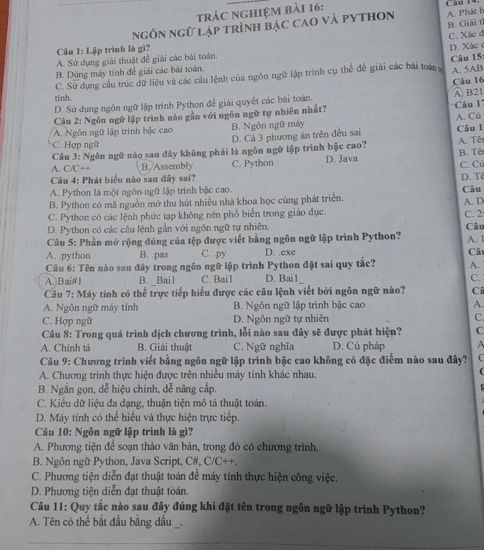 trác nghiệm bài 16: Câu 14.
ngôn ngữ lập trình bậc CaO vÀ pYtHOn
A. Phát h
B. Giải tì
C. Xác đ
Câu 1: Lập trình là gì?
D. Xác c
A. Sử dụng giải thuật để giải các bài toán.
Câu 15:
B. Dùng máy tính để giải các bài toán.
C. Sử dụng cầu trúc dữ liệu và các cầu lệnh của ngôn ngữ lập trình cụ thể để giải các bài toán tị A. 5AB
Câu 16
tính.
D. Sử dụng ngôn ngữ lập trình Python để giải quyết các bài toán. A. B21
Câu 2: Ngôn ngữ lập trình nào gần với ngôn ngữ tự nhiên nhất?  Câu 1'
A. Ngôn ngữ lập trình bậc cao B. Ngôn ngữ máy A. Cú
D. Cả 3 phương án trên đều sai Câu 1
C. Hợp ngữ
Câu 3: Ngôn ngữ nào sau đây không phải là ngôn ngữ lập trình bậc cao? A. Têr
B. Têt
A. C/C++ B./Assembly C. Python D. Java
C. Cú
Câu 4: Phát biểu nào sau đây sai?
D. Tê
A. Python là một ngôn ngữ lập trình bậc cao. Câu
B. Python có mã nguồn mở thu hút nhiều nhà khoa học cùng phát triển. A. D
C. Python có các lệnh phức tạp không nên phổ biến trong giáo dục. C. 2:
D. Python có các câu lệnh gần với ngôn ngữ tự nhiên. Câu
Câu 5: Phần mở rộng đúng của tệp được viết bằng ngôn ngữ lập trình Python? A. 1
A. .python B. .pas C. .py D. .exe Cât
Câu 6: Tên nào sau đây trong ngôn ngữ lập trình Python đặt sai quy tắc?
A.
A. Bai#1 B. _Bai1 C. Bai1 D. Bai 1 C.
Câu 7: Máy tính có thể trực tiếp hiểu được các câu lệnh viết bởi ngôn ngữ nào? Câ
A. Ngôn ngữ máy tính B. Ngôn ngữ lập trình bậc cao A.
C. Hợp ngữ D. Ngôn ngữ tự nhiên C.
*  Câu 8: Trong quá trình dịch chương trình, lỗi nào sau đây sẽ được phát hiện? C
A. Chính tả B. Giải thuật C. Ngữ nghĩa D. Cú pháp
A
Câu 9: Chương trình viết bằng ngôn ngữ lập trình bậc cao không có đặc điểm nào sau đây? C
A. Chương trình thực hiện được trên nhiều máy tính khác nhau.
(
B. Ngắn gọn, dễ hiệu chinh, dễ nâng cấp.
C. Kiểu dữ liệu đa dạng, thuận tiện mô tả thuật toán.
D. Máy tính có thể hiểu và thực hiện trực tiếp.
Câu 10: Ngôn ngữ lập trình là gì?
A. Phương tiện để soạn thảo văn bản, trong đó có chương trình.
B. Ngôn ngữ Python, Java Script, C#, C/C++.
C. Phương tiện diễn đạt thuật toán để máy tính thực hiện công việc.
D. Phương tiện diễn đạt thuật toán.
Câu 11: Quy tắc nào sau đây đúng khi đặt tên trong ngôn ngữ lập trình Python?
A. Tên có thể bắt đầu bằng dầu _.
_