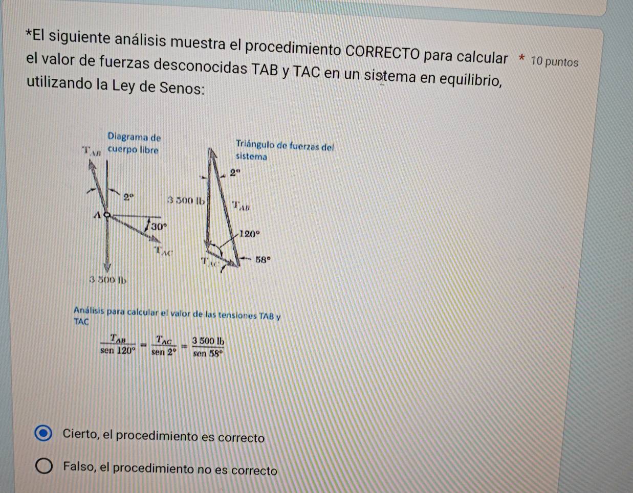 El siguiente análisis muestra el procedimiento CORRECTO para calcular * 10 puntos
el valor de fuerzas desconocidas TAB y TAC en un sistema en equilibrio,
utilizando la Ley de Senos:
Diagrama deTriángulo de fuerzas del
T_AB cuerpo libre
2°
A
130°
3 500 lb
Análisis para calcular el valor de las tensiones TAB y
TAC
frac T_ABsen 120°=frac T_ACsen 2°= 3500lb/sen 58° 
Cierto, el procedimiento es correcto
Falso, el procedimiento no es correcto