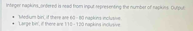 Integer napkins_ordered is read from input representing the number of napkins. Output: 
'Medium bin', if there are 60 - 80 napkins inclusive. 
'Large bin', if there are 110 - 120 napkins inclusive.