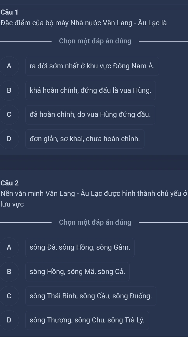 Đặc điểm của bộ máy Nhà nước Văn Lang - Âu Lạc là
_Chọn một đáp án đúng_
_
A ra đời sớm nhất ở khu vực Đông Nam Á.
B khá hoàn chỉnh, đứng đẩu là vua Hùng.
C đã hoàn chỉnh, do vua Hùng đứng đầu.
đơn giản, sơ khai, chưa hoàn chỉnh.
Câu 2
Nền văn minh Văn Lang - Âu Lạc được hình thành chủ yếu ở
lưu vực
Chọn một đáp án đúng
A sông Đà, sông Hồng, sông Gâm.
B sông Hồng, sông Mã, sông Cả.
C sông Thái Bình, sông Cầu, sông Đuống.
D sông Thương, sông Chu, sông Trà Lý.