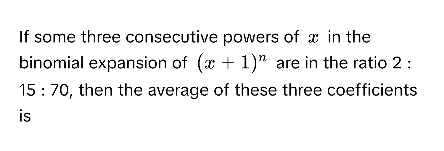 If some three consecutive powers of $x$ in the binomial expansion of $(x + 1)^n$ are in the ratio 2 : 15 : 70, then the average of these three coefficients is